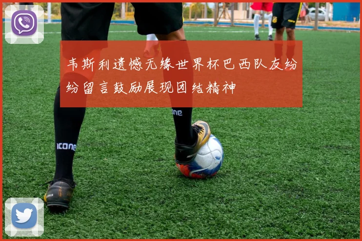 韦斯利遗憾无缘世界杯巴西队友纷纷留言鼓励展现团结精神