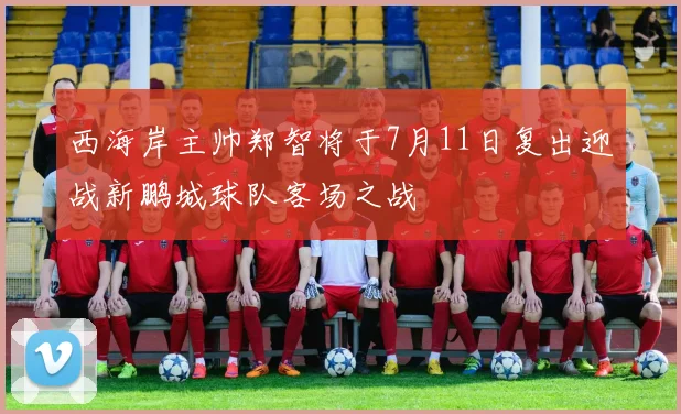西海岸主帅郑智将于7月11日复出迎战新鹏城球队客场之战