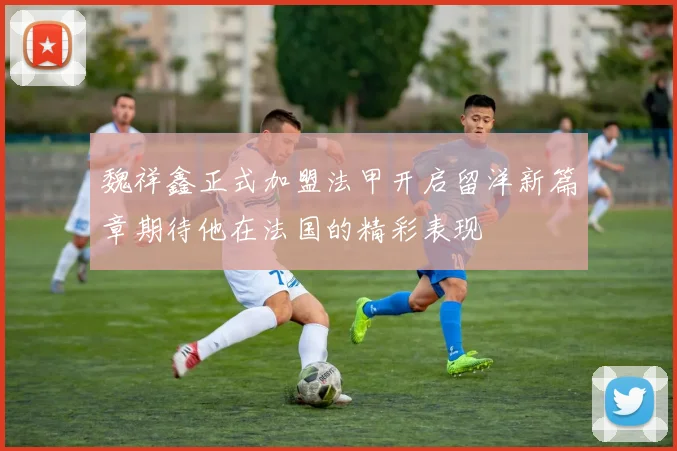 魏祥鑫正式加盟法甲开启留洋新篇章期待他在法国的精彩表现
