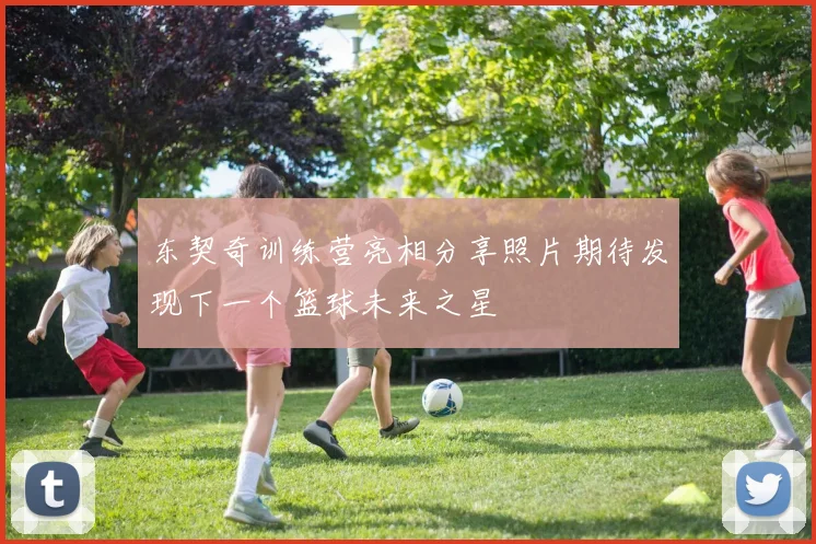 东契奇训练营亮相分享照片期待发现下一个篮球未来之星