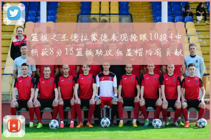 篮板之王德拉蒙德表现抢眼10投4中斩获8分15篮板助攻和盖帽均有贡献