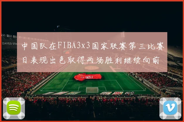 中国队在FIBA3x3国家联赛第三比赛日表现出色取得两场胜利继续向前迈进