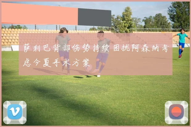 萨利巴背部伤势持续困扰阿森纳考虑今夏手术方案