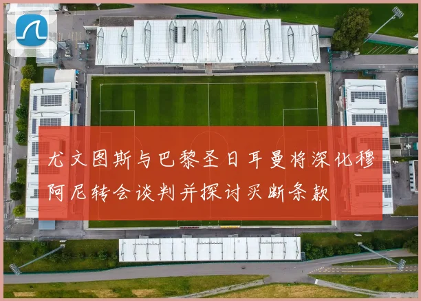 尤文图斯与巴黎圣日耳曼将深化穆阿尼转会谈判并探讨买断条款
