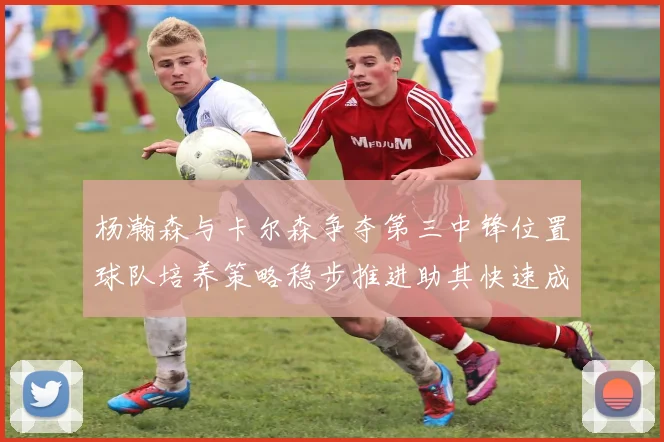 杨瀚森与卡尔森争夺第三中锋位置球队培养策略稳步推进助其快速成长