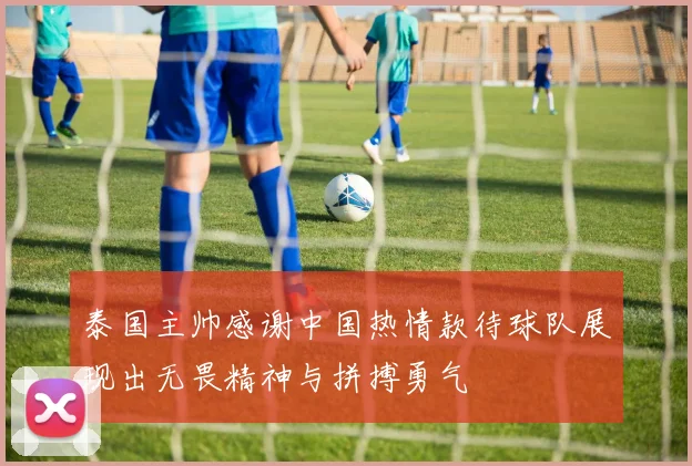 泰国主帅感谢中国热情款待球队展现出无畏精神与拼搏勇气