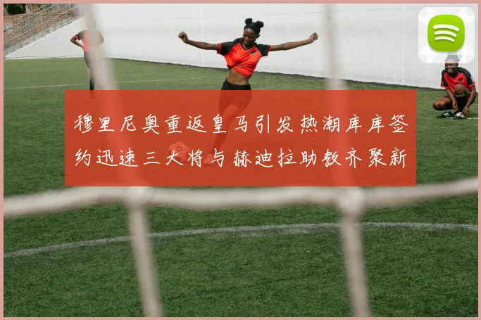 穆里尼奥重返皇马引发热潮库库签约迅速三大将与赫迪拉助教齐聚新阵容