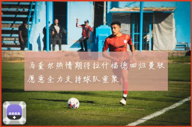 马奎尔热情期待拉什福德回归曼联愿意全力支持球队重聚