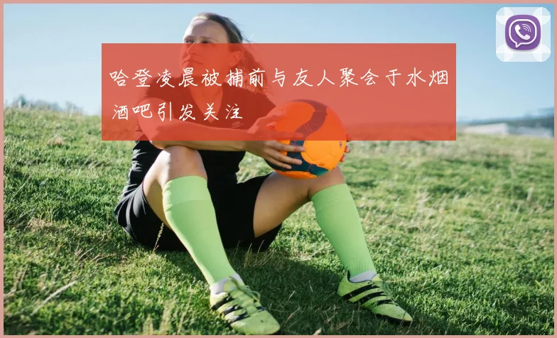哈登凌晨被捕前与友人聚会于水烟酒吧引发关注