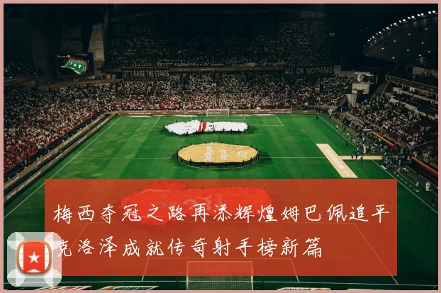梅西夺冠之路再添辉煌姆巴佩追平克洛泽成就传奇射手榜新篇