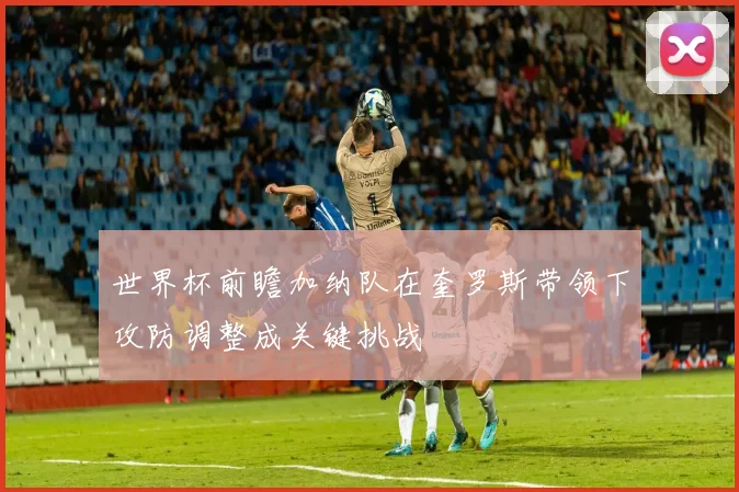 世界杯前瞻加纳队在奎罗斯带领下攻防调整成关键挑战
